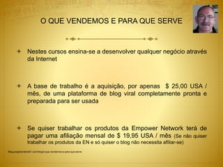 O QUE VENDEMOS E PARA QUE SERVE 
 Nestes cursos ensina-se a desenvolver qualquer negócio através 
da Internet 
 A base de trabalho é a aquisição, por apenas $ 25,00 USA / 
mês, de uma plataforma de blog viral completamente pronta e 
preparada para ser usada 
 Se quiser trabalhar os produtos da Empower Network terá de 
pagar uma afiliação mensal de $ 19,95 USA / mês (Se não quiser 
trabalhar os produtos da EN e só quiser o blog não necessita afiliar-se) 
Blog.jorgebandeira51.com/blog/o-que-vendemos-e-para-que-serve 
 
