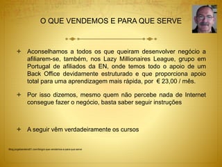 O QUE VENDEMOS E PARA QUE SERVE 
 Aconselhamos a todos os que queiram desenvolver negócio a 
afiliarem-se, também, nos Lazy Millionaires League, grupo em 
Portugal de afiliados da EN, onde temos todo o apoio de um 
Back Office devidamente estruturado e que proporciona apoio 
total para uma aprendizagem mais rápida, por € 23,00 / mês. 
 Por isso dizemos, mesmo quem não percebe nada de Internet 
consegue fazer o negócio, basta saber seguir instruções 
 A seguir vêm verdadeiramente os cursos 
Blog.jorgebandeira51.com/blog/o-que-vendemos-e-para-que-serve 
 