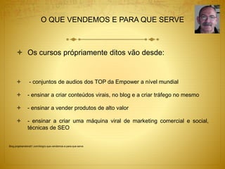 O QUE VENDEMOS E PARA QUE SERVE 
 Os cursos própriamente ditos vão desde: 
 - conjuntos de audios dos TOP da Empower a nível mundial 
 - ensinar a criar conteúdos virais, no blog e a criar tráfego no mesmo 
 - ensinar a vender produtos de alto valor 
 - ensinar a criar uma máquina viral de marketing comercial e social, 
técnicas de SEO 
Blog.jorgebandeira51.com/blog/o-que-vendemos-e-para-que-serve 
 
