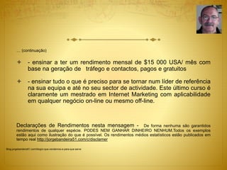 … (continuação) 
 - ensinar a ter um rendimento mensal de $15 000 USA/ mês com 
base na geração de tráfego e contactos, pagos e gratuitos 
 - ensinar tudo o que é preciso para se tornar num líder de referência 
na sua equipa e até no seu sector de actividade. Este último curso é 
claramente um mestrado em Internet Marketing com aplicabilidade 
em qualquer negócio on-line ou mesmo off-line. 
Declarações de Rendimentos nesta mensagem - De forma nenhuma são garantidos 
rendimentos de qualquer espécie. PODES NEM GANHAR DINHEIRO NENHUM.Todos os exemplos 
estão aqui como ilustração do que é possível. Os rendimentos médios estatísticos estão publicados em 
tempo real http://jorgebandeira51.com/c/disclamer 
Blog.jorgebandeira51.com/blog/o-que-vendemos-e-para-que-serve 
 