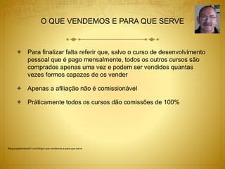 O QUE VENDEMOS E PARA QUE SERVE 
 Para finalizar falta referir que, salvo o curso de desenvolvimento 
pessoal que é pago mensalmente, todos os outros cursos são 
comprados apenas uma vez e podem ser vendidos quantas 
vezes formos capazes de os vender 
 Apenas a afiliação não é comissionável 
 Práticamente todos os cursos dão comissões de 100% 
Blog.jorgebandeira51.com/blog/o-que-vendemos-e-para-que-serve 
 