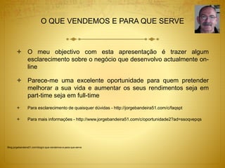 O QUE VENDEMOS E PARA QUE SERVE 
 O meu objectivo com esta apresentação é trazer algum 
esclarecimento sobre o negócio que desenvolvo actualmente on-line 
 Parece-me uma excelente oportunidade para quem pretender 
melhorar a sua vida e aumentar os seus rendimentos seja em 
part-time seja em full-time 
 Para esclarecimento de quaisquer dúvidas - http://jorgebandeira51.com/c/faqspt 
 Para mais informações - http://www.jorgebandeira51.com/c/oportunidade2?ad=ssoqvepqs 
Blog.jorgebandeira51.com/blog/o-que-vendemos-e-para-que-serve 
