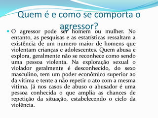 Quem é e como se comporta o
                  agressor? mulher. No
 O agressor pode ser homem ou
 entanto, as pesquisas e as estatísticas ressaltam a
 existência de um numero maior de homens que
 violentam crianças e adolescentes. Quem abusa e
 explora, geralmente não se reconhece como sendo
 uma pessoa violenta. Na exploração sexual o
 violador geralmente é desconhecido, do sexo
 masculino, tem um poder econômico superior ao
 da vítima e tente a não repetir o ato com a mesma
 vitima. Já nos casos de abuso o abusador é uma
 pessoa conhecida o que amplia as chances de
 repetição da situação, estabelecendo o ciclo da
 violência.
 