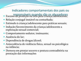 Indicadores comportamentais dos pais ou
        responsáveis quando são os abusadores
 Excesso de proteção ou zelo pela criança/adolescente;
 Relação conjugal instável ou conturbada;
 Estimulo à criança/adolescente para práticas sexuais;
 Indução/favorecimento da criança/adolescente a
    exploração sexual comercial;
   Comportamento sedutor, insinuante;
   Ausência do lar;
   Dependência de drogas/álcool;
   Antecedência de violência física, sexual ou psicológica
    na infância;
   Demora em prestar socorro e postura contraditória na
    prestação das informações
 