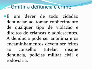 Omitir a denuncia é crime
É   um dever de todo cidadão
 denunciar ao tomar conhecimento
 de qualquer tipo de violação e
 direitos de crianças e adolescentes.
 A denúncia pode ser anônima e os
 encaminhamentos devem ser feitos
 ao     conselho    tutelar,  disque
 denuncia, policias militar civil e
 rodoviária.
 