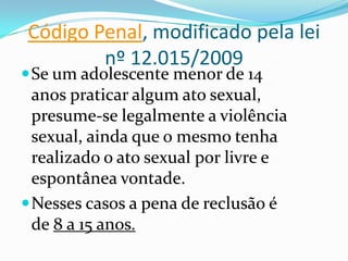 Código Penal, modificado pela lei
        nº 12.015/2009
 Se um adolescente menor de 14
  anos praticar algum ato sexual,
  presume-se legalmente a violência
  sexual, ainda que o mesmo tenha
  realizado o ato sexual por livre e
  espontânea vontade.
 Nesses casos a pena de reclusão é
  de 8 a 15 anos.
 