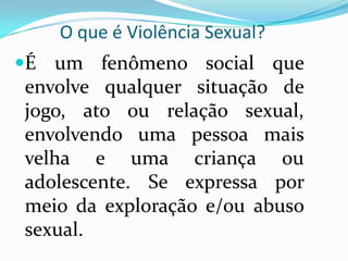 O que é Violência Sexual?
É um fenômeno social que
envolve qualquer situação de
jogo, ato ou relação sexual,
envolvendo uma pessoa mais
velha e uma criança ou
adolescente. Se expressa por
meio da exploração e/ou abuso
sexual.
 