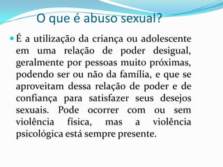 O que é abuso sexual?
 É a utilização da criança ou adolescente
 em uma relação de poder desigual,
 geralmente por pessoas muito próximas,
 podendo ser ou não da família, e que se
 aproveitam dessa relação de poder e de
 confiança para satisfazer seus desejos
 sexuais. Pode ocorrer com ou sem
 violência física, mas a violência
 psicológica está sempre presente.
 