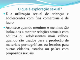 O que é exploração sexual?
 É a utilização sexual de crianças e
  adolescentes com fins comerciais e de
  lucro.
 Acontece quando meninos e meninas são
  induzidos a manter relações sexuais com
  adultos ou adolescentes mais velhos,
  quando são usados para a produção de
  materiais pornográficos ou levados para
  outras cidades, estados ou países com
  propósitos sexuais.
 