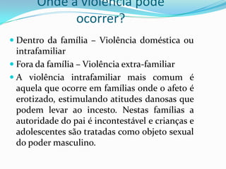 Onde a violência pode
             ocorrer?
 Dentro da família – Violência doméstica ou
  intrafamiliar
 Fora da família – Violência extra-familiar
 A violência intrafamiliar mais comum é
  aquela que ocorre em famílias onde o afeto é
  erotizado, estimulando atitudes danosas que
  podem levar ao incesto. Nestas famílias a
  autoridade do pai é incontestável e crianças e
  adolescentes são tratadas como objeto sexual
  do poder masculino.
 