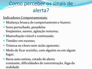 Como perceber os sinais de
            alerta?
Indicadores Comportamentais:
 Mudança brusca de comportamento e humor;
 Sono perturbado, pesadelos
  freqüentes, suores, agitação noturna;
 Masturbação visível e continuada;
 Timidez em excesso;
 Tristeza ou choro sem razão aparente;
 Medo de ficar sozinho, com alguém ou em algum
  lugar;
 Baixa auto estima, estado de alerta
  constante, dificuldades de concentração, fuga da
  realidade
 