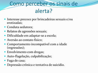 Como perceber os sinais de
             alerta?
 Interesse precoce por brincadeiras sexuais e/ou
    erotizadas;
   Conduta sedutora;
   Relatos de agressões sexuais;
   Dificuldade em adaptar-se a escola;
   Aversão ao contato físico;
   Comportamento incompatível com a idade
    (regressões);
   Envolvimento com drogas;
   Auto-flagelação, culpabilização;
   Fuga de casa;
   Depressão crônica e tentativa de suicídio.
 