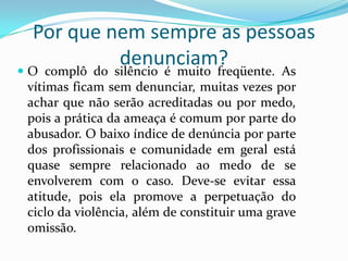 Por que nem sempre as pessoas
               denunciam?
 O complô do silêncio é muito freqüente. As
 vítimas ficam sem denunciar, muitas vezes por
 achar que não serão acreditadas ou por medo,
 pois a prática da ameaça é comum por parte do
 abusador. O baixo índice de denúncia por parte
 dos profissionais e comunidade em geral está
 quase sempre relacionado ao medo de se
 envolverem com o caso. Deve-se evitar essa
 atitude, pois ela promove a perpetuação do
 ciclo da violência, além de constituir uma grave
 omissão.
 