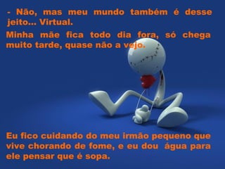 Minha mãe fica todo dia fora, só chega muito tarde, quase não a vejo.   - Não, mas meu mundo também é desse jeito... Virtual.   Eu fico cuidando do meu irmão pequeno que vive chorando de fome, e eu dou  água para ele pensar que é sopa.   