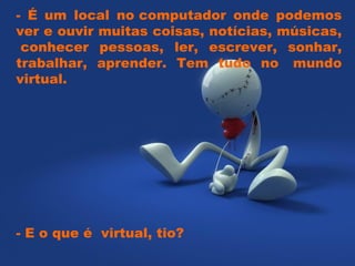 - É um local no computador onde podemos ver e ouvir muitas coisas, notícias, músicas,  conhecer pessoas, ler, escrever, sonhar, trabalhar, aprender. Tem tudo no  mundo virtual.  - E o que é  virtual, tio?  