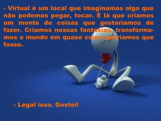 - Virtual é um local que imaginamos algo que não podemos pegar, tocar. É lá que criamos um monte de coisas que gostaríamos de fazer. Criamos nossas fantasias, transforma- mos o mundo em quase como queríamos que fosse.  - Legal isso. Gostei!  