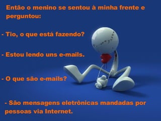 Então o menino se sentou à minha frente e perguntou:    - Tio, o que está fazendo?  - Estou lendo uns e-mails.  - O que são e-mails?  - São mensagens eletrônicas mandadas por pessoas via Internet. 