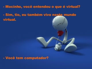   - Mocinho, você entendeu o que é virtual?  - Sim, tio, eu também vivo neste mundo virtual.  - Você tem computador? 