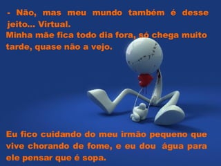 Minha mãe fica todo dia fora, só chega muito tarde, quase não a vejo.   - Não, mas meu mundo também é desse jeito... Virtual.   Eu fico cuidando do meu irmão pequeno que vive chorando de fome, e eu dou  água para ele pensar que é sopa.   