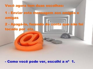 Você agora tem duas escolhas:  1 - Enviar esta mensagem aos amigos e amigas 2 - Apagá-la, fazendo de conta que não foi tocado por  ela.  - Como você pode ver, escolhi a nº  1.  