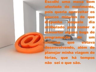 Escolhi uma mesa bem afastada do movimento, pois queria aproveitar os poucos minutos de que dispunha naquele dia atribulado para comer e consertar alguns bugs de programação de um sistema que estava desenvolvendo, além de planejar minha viagem de férias, que há tempos não  sei o que são.  