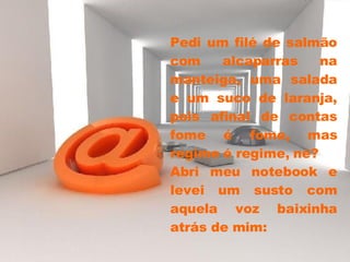 Pedi um filé de salmão com alcaparras na manteiga, uma salada e um suco de laranja, pois afinal de contas fome é fome, mas regime é regime, né?  Abri meu notebook e levei um susto com aquela voz baixinha atrás de mim: 