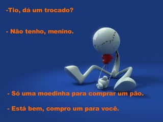 -Tio, dá um trocado?  - Só uma moedinha para comprar um pão.  - Não tenho, menino.  - Está bem, compro um para você.    