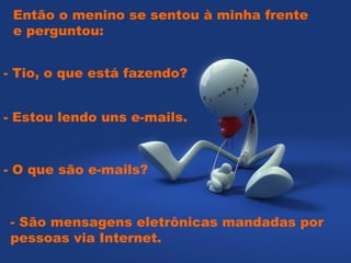 Então o menino se sentou à minha frente
 e perguntou:  


- Tio, o que está fazendo?


- Estou lendo uns e-mails.


- O que são e-mails?


- São mensagens eletrônicas mandadas por
pessoas via Internet.
 