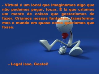 - Virtual é um local que imaginamos algo que
não podemos pegar, tocar. É lá que criamos
um monte de coisas que gostaríamos de
fazer. Criamos nossas fantasias, transforma-
mos o mundo em quase como queríamos que
fosse.




  - Legal isso. Gostei!
 