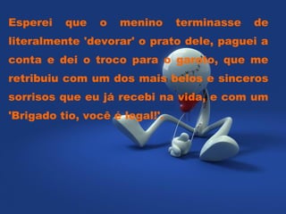 Esperei   que    o   menino     terminasse   de
literalmente 'devorar' o prato dele, paguei a
conta e dei o troco para o garoto, que me
retribuiu com um dos mais belos e sinceros
sorrisos que eu já recebi na vida, e com um
'Brigado tio, você é legal!'.
 