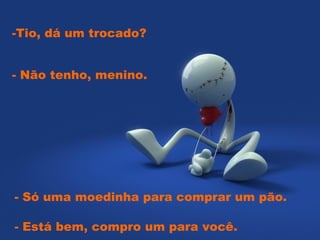 -Tio, dá um trocado?


- Não tenho, menino.




- Só uma moedinha para comprar um pão.

- Está bem, compro um para você.  
 
