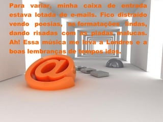 Para variar, minha caixa de entrada
estava lotada de e-mails. Fico distraído
vendo poesias, as formatações lindas,
dando risadas com as piadas malucas.
Ah! Essa música me leva a Londres e a
boas lembranças de tempos idos.
 