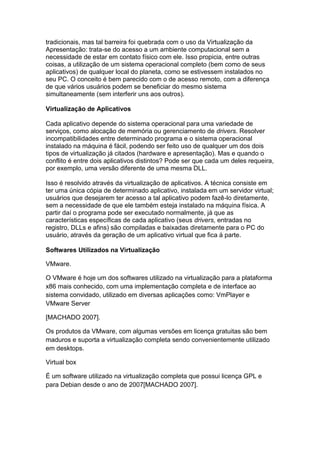 tradicionais, mas tal barreira foi quebrada com o uso da Virtualização da
Apresentação: trata-se do acesso a um ambiente computacional sem a
necessidade de estar em contato físico com ele. Isso propicia, entre outras
coisas, a utilização de um sistema operacional completo (bem como de seus
aplicativos) de qualquer local do planeta, como se estivessem instalados no
seu PC. O conceito é bem parecido com o de acesso remoto, com a diferença
de que vários usuários podem se beneficiar do mesmo sistema
simultaneamente (sem interferir uns aos outros).
Virtualização de Aplicativos
Cada aplicativo depende do sistema operacional para uma variedade de
serviços, como alocação de memória ou gerenciamento de drivers. Resolver
incompatibilidades entre determinado programa e o sistema operacional
instalado na máquina é fácil, podendo ser feito uso de qualquer um dos dois
tipos de virtualização já citados (hardware e apresentação). Mas e quando o
conflito é entre dois aplicativos distintos? Pode ser que cada um deles requeira,
por exemplo, uma versão diferente de uma mesma DLL.
Isso é resolvido através da virtualização de aplicativos. A técnica consiste em
ter uma única cópia de determinado aplicativo, instalada em um servidor virtual;
usuários que desejarem ter acesso a tal aplicativo podem fazê-lo diretamente,
sem a necessidade de que ele também esteja instalado na máquina física. A
partir daí o programa pode ser executado normalmente, já que as
características específicas de cada aplicativo (seus drivers, entradas no
registro, DLLs e afins) são compiladas e baixadas diretamente para o PC do
usuário, através da geração de um aplicativo virtual que fica à parte.
Softwares Utilizados na Virtualização
VMware.
O VMware é hoje um dos softwares utilizado na virtualização para a plataforma
x86 mais conhecido, com uma implementação completa e de interface ao
sistema convidado, utilizado em diversas aplicações como: VmPlayer e
VMware Server
[MACHADO 2007].
Os produtos da VMware, com algumas versões em licença gratuitas são bem
maduros e suporta a virtualização completa sendo convenientemente utilizado
em desktops.
Virtual box
É um software utilizado na virtualização completa que possui licença GPL e
para Debian desde o ano de 2007[MACHADO 2007].
 