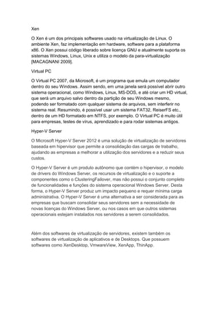 Xen
O Xen é um dos principais softwares usado na virtualização de Linux. O
ambiente Xen, faz implementação em hardware, software para a plataforma
x86. O Xen possui código liberado sobre licença GNU e atualmente suporta os
sistemas Windows, Linux, Unix e utiliza o modelo da para-virtualização
[MACAGNANI 2009].
Virtual PC
O Virtual PC 2007, da Microsoft, é um programa que emula um computador
dentro do seu Windows. Assim sendo, em uma janela será possível abrir outro
sistema operacional, como Windows, Linux, MS-DOS, e até criar um HD virtual,
que será um arquivo salvo dentro da partição de seu Windows mesmo,
podendo ser formatado com qualquer sistema de arquivos, sem interferir no
sistema real. Resumindo, é possível usar um sistema FAT32, ReiserFS etc.,
dentro de um HD formatado em NTFS, por exemplo. O Virtual PC é muito útil
para empresas, testes de vírus, aprendizado e para rodar sistemas antigos.
Hyper-V Server
O Microsoft Hyper-V Server 2012 é uma solução de virtualização de servidores
baseada em hipervisor que permite a consolidação das cargas de trabalho,
ajudando as empresas a melhorar a utilização dos servidores e a reduzir seus
custos.
O Hyper-V Server é um produto autônomo que contém o hipervisor, o modelo
de drivers do Windows Server, os recursos de virtualização e o suporte a
componentes como o ClusteringFailover, mas não possui o conjunto completo
de funcionalidades e funções do sistema operacional Windows Server. Desta
forma, o Hyper-V Server produz um impacto pequeno e requer mínima carga
administrativa. O Hyper-V Server é uma alternativa a ser considerada para as
empresas que buscam consolidar seus servidores sem a necessidade de
novas licenças do Windows Server, ou nos casos em que outros sistemas
operacionais estejam instalados nos servidores a serem consolidados.
Além dos softwares de virtualização de servidores, existem também os
softwares de virtualização de aplicativos e de Desktops. Que possuem
softwares como XenDesktop, VmwareView, XenApp, ThinApp.
 