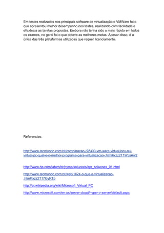 Em testes realizados nos principais software de virtualização o VMWare foi o
que apresentou melhor desempenho nos testes, realizando com facilidade e
eficiência as tarefas propostas. Embora não tenha sido o mais rápido em todos
os exames, no geral foi o que obteve as melhores metas. Apesar disso, é a
única das três plataformas utilizadas que requer licenciamento.
Referencias:
http://www.tecmundo.com.br/comparacao-/28433-vm-ware-virtual-box-ou-
virtual-pc-qual-e-o-melhor-programa-para-virtualizacao-.htm#ixzz2T1WJsAw2
http://www.hp.com/latam/br/pyme/solucoes/apr_solucoes_01.html
http://www.tecmundo.com.br/web/1624-o-que-e-virtualizacao-
.htm#ixzz2T17GyRTp
http://pt.wikipedia.org/wiki/Microsoft_Virtual_PC
http://www.microsoft.com/en-us/server-cloud/hyper-v-server/default.aspx
 