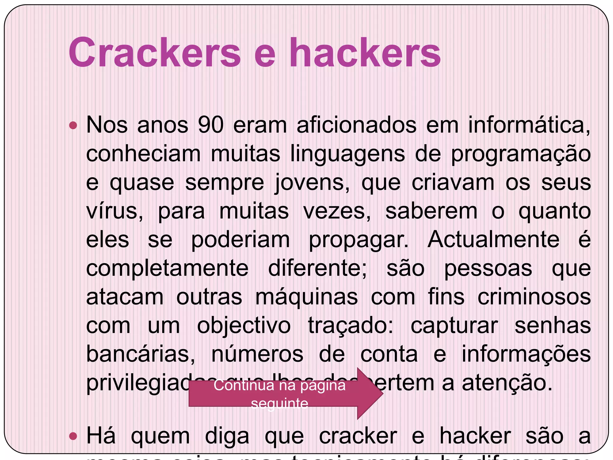 Crackers e hackers
 Nos anos 90 eram aficionados em informática,
 conheciam muitas linguagens de programação
 e quase sempre jovens, que criavam os seus
 vírus, para muitas vezes, saberem o quanto
 eles se poderiam propagar. Actualmente é
 completamente diferente; são pessoas que
 atacam outras máquinas com fins criminosos
 com um objectivo traçado: capturar senhas
 bancárias, números de conta e informações
 privilegiadas que lhes despertem a atenção.
              Continua na página
                seguinte

 Há quem diga que cracker e hacker são a
 