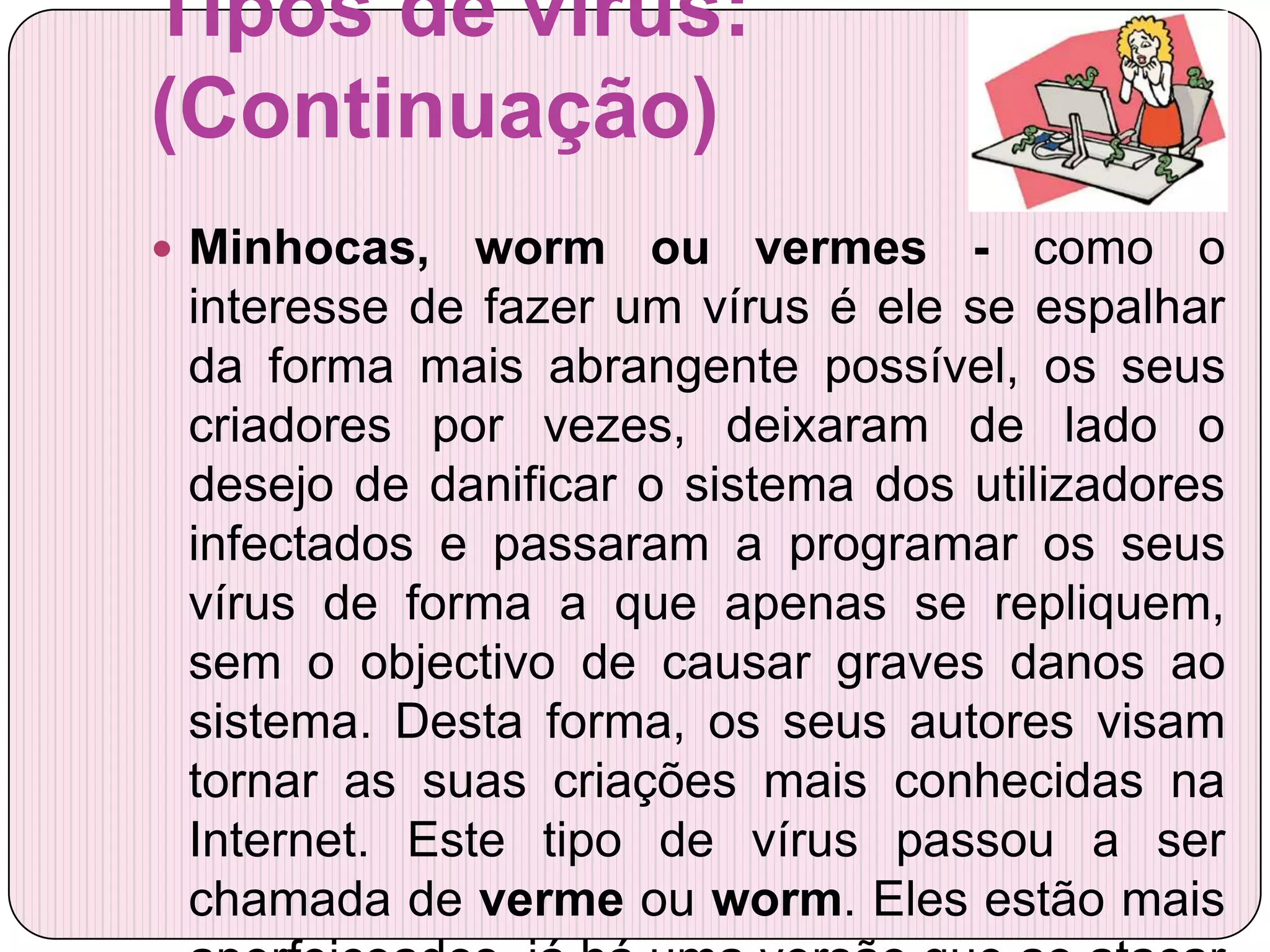 Tipos de vírus:
(Continuação)
 Minhocas,   worm ou vermes - como o
 interesse de fazer um vírus é ele se espalhar
 da forma mais abrangente possível, os seus
 criadores por vezes, deixaram de lado o
 desejo de danificar o sistema dos utilizadores
 infectados e passaram a programar os seus
 vírus de forma a que apenas se repliquem,
 sem o objectivo de causar graves danos ao
 sistema. Desta forma, os seus autores visam
 tornar as suas criações mais conhecidas na
 Internet. Este tipo de vírus passou a ser
 chamada de verme ou worm. Eles estão mais
 