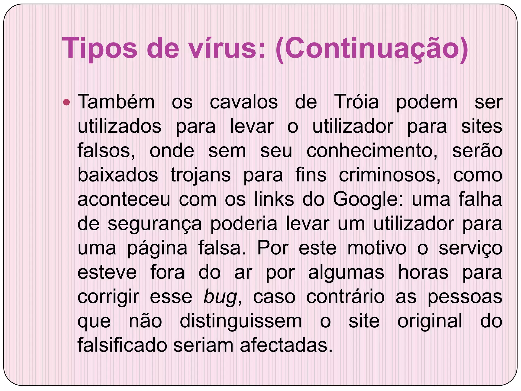 Tipos de vírus: (Continuação)
 Também os cavalos de Tróia podem ser
 utilizados para levar o utilizador para sites
 falsos, onde sem seu conhecimento, serão
 baixados trojans para fins criminosos, como
 aconteceu com os links do Google: uma falha
 de segurança poderia levar um utilizador para
 uma página falsa. Por este motivo o serviço
 esteve fora do ar por algumas horas para
 corrigir esse bug, caso contrário as pessoas
 que não distinguissem o site original do
 falsificado seriam afectadas.
 