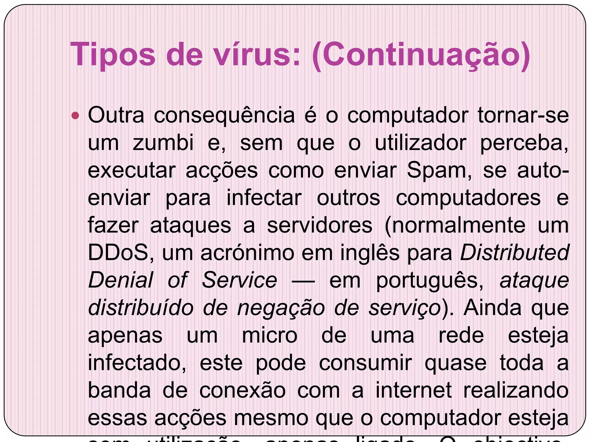 Tipos de vírus: (Continuação)
 Outra consequência é o computador tornar-se
 um zumbi e, sem que o utilizador perceba,
 executar acções como enviar Spam, se auto-
 enviar para infectar outros computadores e
 fazer ataques a servidores (normalmente um
 DDoS, um acrónimo em inglês para Distributed
 Denial of Service — em português, ataque
 distribuído de negação de serviço). Ainda que
 apenas um micro de uma rede esteja
 infectado, este pode consumir quase toda a
 banda de conexão com a internet realizando
 essas acções mesmo que o computador esteja
 
