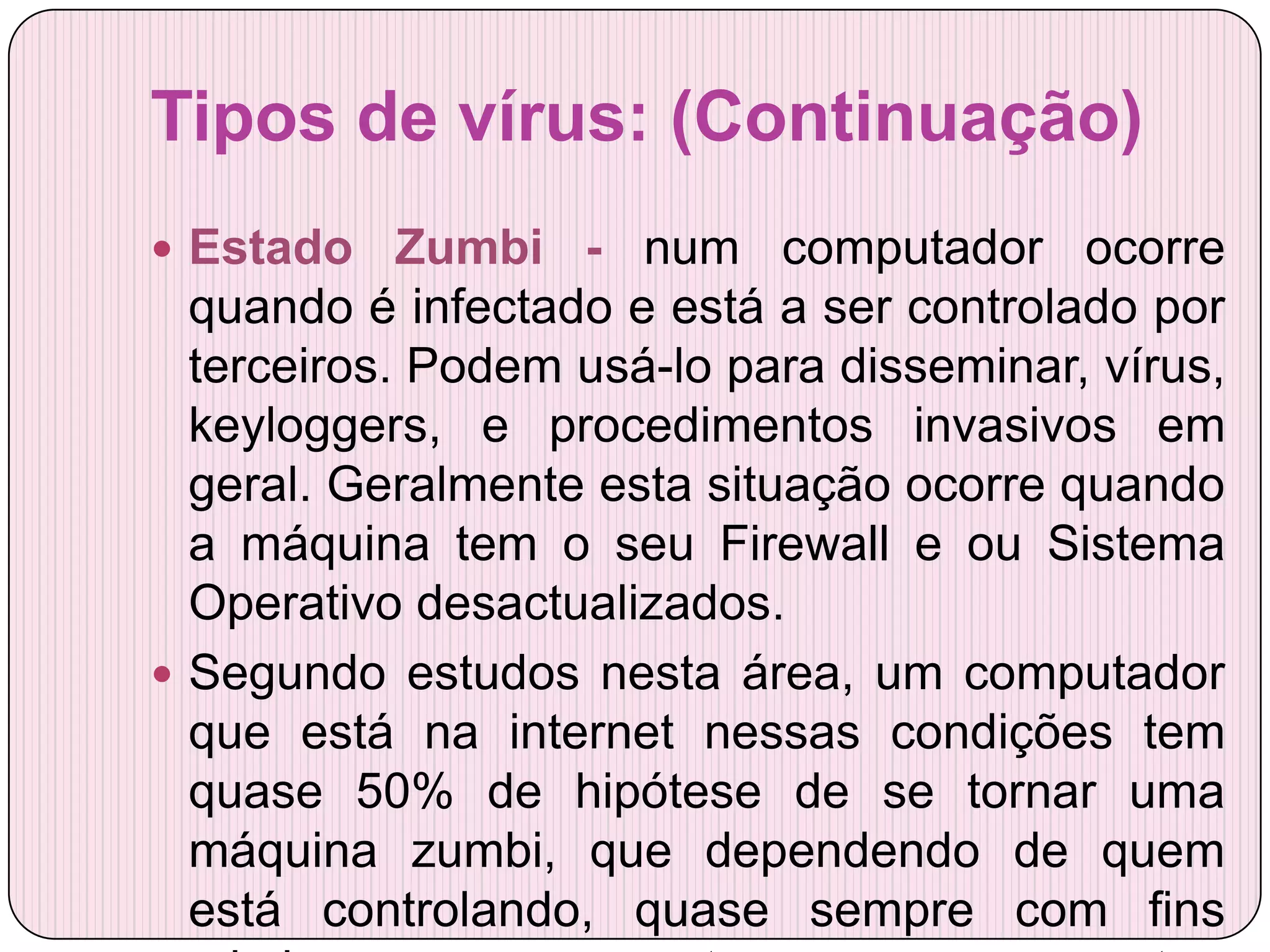 Tipos de vírus: (Continuação)
 Estado    Zumbi - num computador ocorre
  quando é infectado e está a ser controlado por
  terceiros. Podem usá-lo para disseminar, vírus,
  keyloggers, e procedimentos invasivos em
  geral. Geralmente esta situação ocorre quando
  a máquina tem o seu Firewall e ou Sistema
  Operativo desactualizados.
 Segundo estudos nesta área, um computador
  que está na internet nessas condições tem
  quase 50% de hipótese de se tornar uma
  máquina zumbi, que dependendo de quem
  está controlando, quase sempre com fins
 