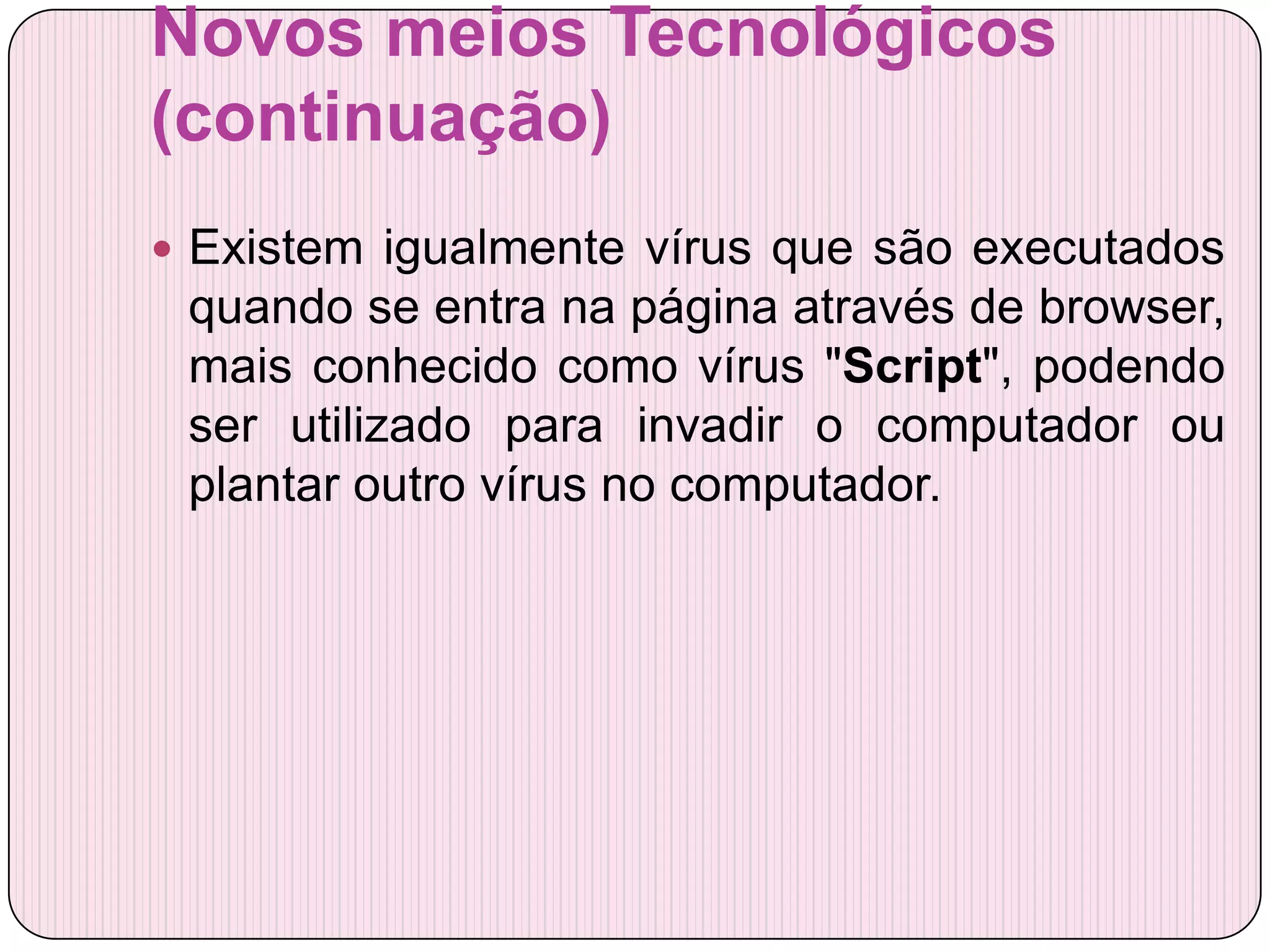 Novos meios Tecnológicos
(continuação)
 Existem igualmente vírus que são executados
 quando se entra na página através de browser,
 mais conhecido como vírus "Script", podendo
 ser utilizado para invadir o computador ou
 plantar outro vírus no computador.
 