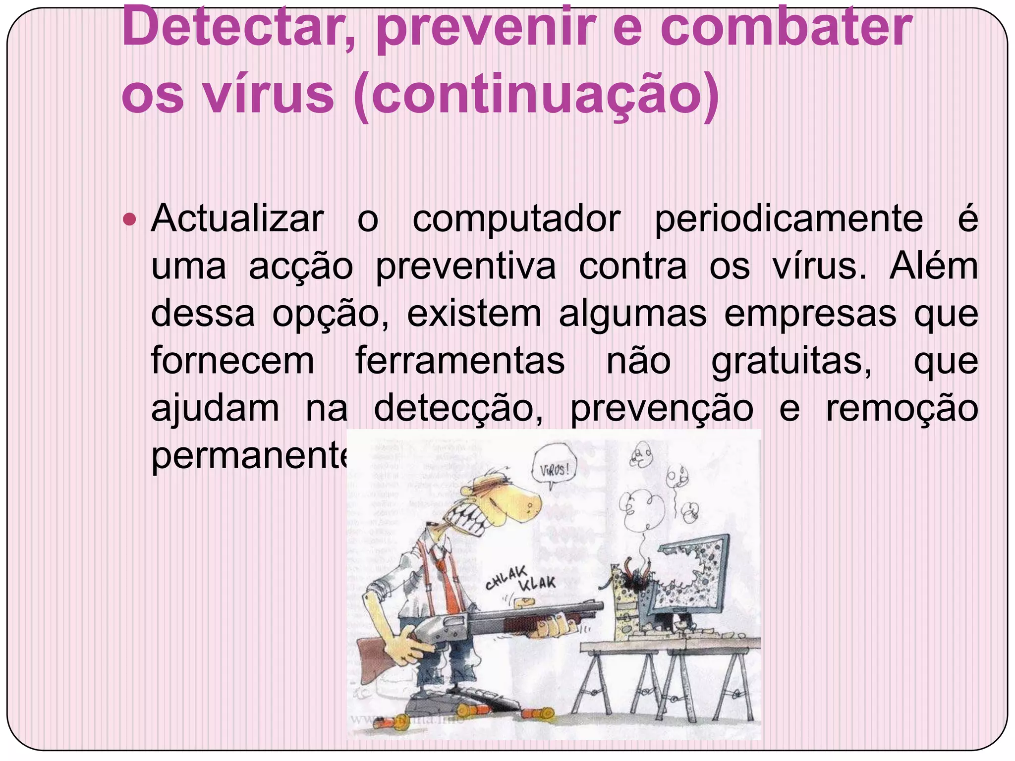 Detectar, prevenir e combater
os vírus (continuação)

 Actualizar o computador periodicamente é
 uma acção preventiva contra os vírus. Além
 dessa opção, existem algumas empresas que
 fornecem ferramentas não gratuitas, que
 ajudam na detecção, prevenção e remoção
 permanente dos vírus.
 