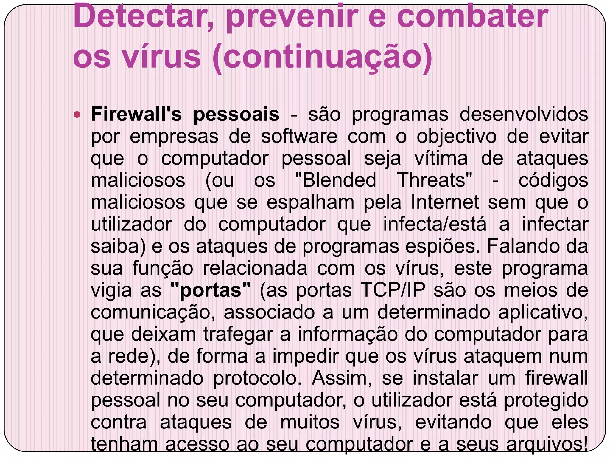 Detectar, prevenir e combater
os vírus (continuação)
 Firewall's pessoais - são programas desenvolvidos
 por empresas de software com o objectivo de evitar
 que o computador pessoal seja vítima de ataques
 maliciosos (ou os "Blended Threats" - códigos
 maliciosos que se espalham pela Internet sem que o
 utilizador do computador que infecta/está a infectar
 saiba) e os ataques de programas espiões. Falando da
 sua função relacionada com os vírus, este programa
 vigia as "portas" (as portas TCP/IP são os meios de
 comunicação, associado a um determinado aplicativo,
 que deixam trafegar a informação do computador para
 a rede), de forma a impedir que os vírus ataquem num
 determinado protocolo. Assim, se instalar um firewall
 pessoal no seu computador, o utilizador está protegido
 contra ataques de muitos vírus, evitando que eles
 tenham acesso ao seu computador e a seus arquivos!
 