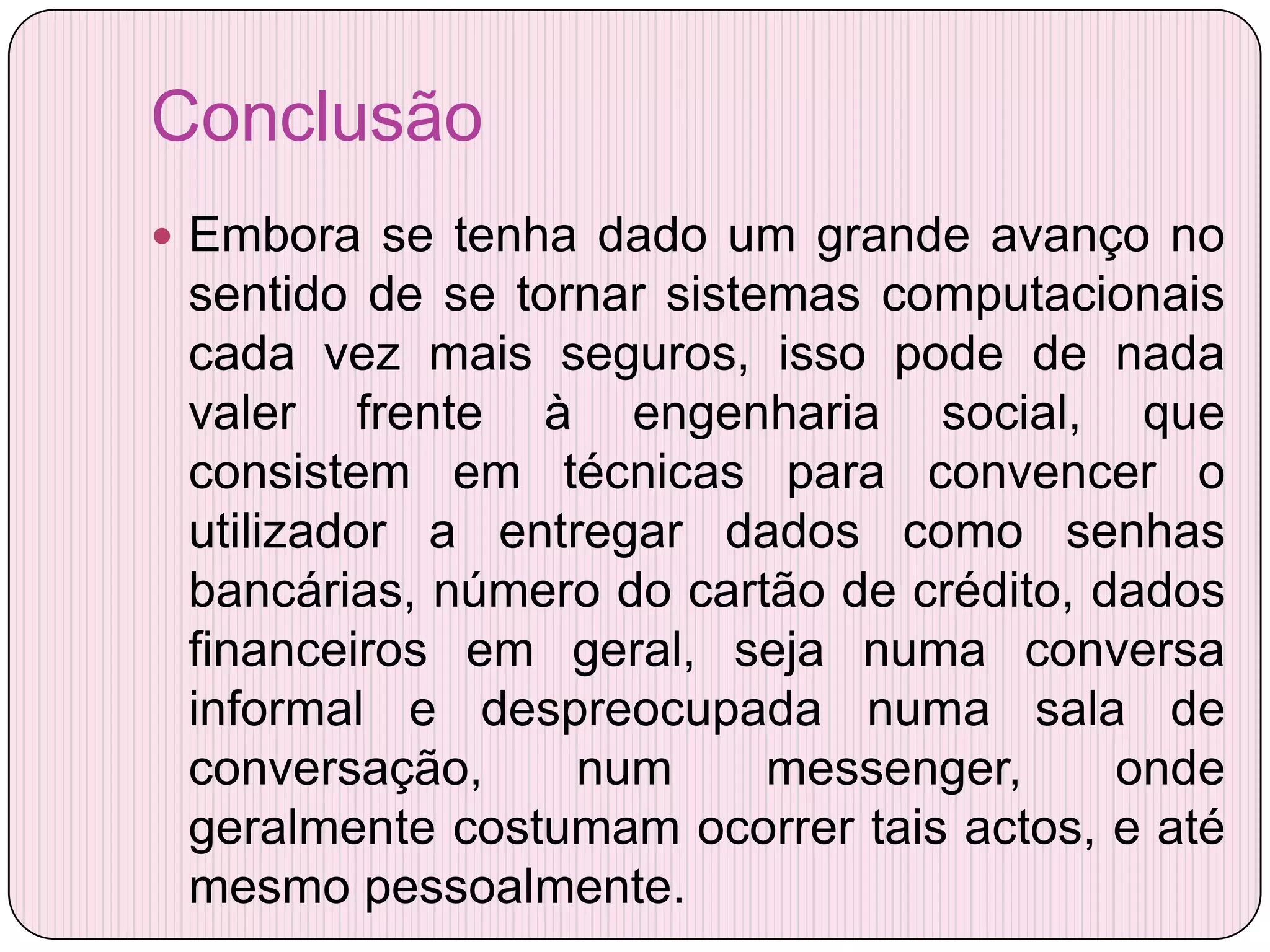 Conclusão
 Embora se tenha dado um grande avanço no
 sentido de se tornar sistemas computacionais
 cada vez mais seguros, isso pode de nada
 valer frente à engenharia social, que
 consistem em técnicas para convencer o
 utilizador a entregar dados como senhas
 bancárias, número do cartão de crédito, dados
 financeiros em geral, seja numa conversa
 informal e despreocupada numa sala de
 conversação,     num      messenger,     onde
 geralmente costumam ocorrer tais actos, e até
 mesmo pessoalmente.
 