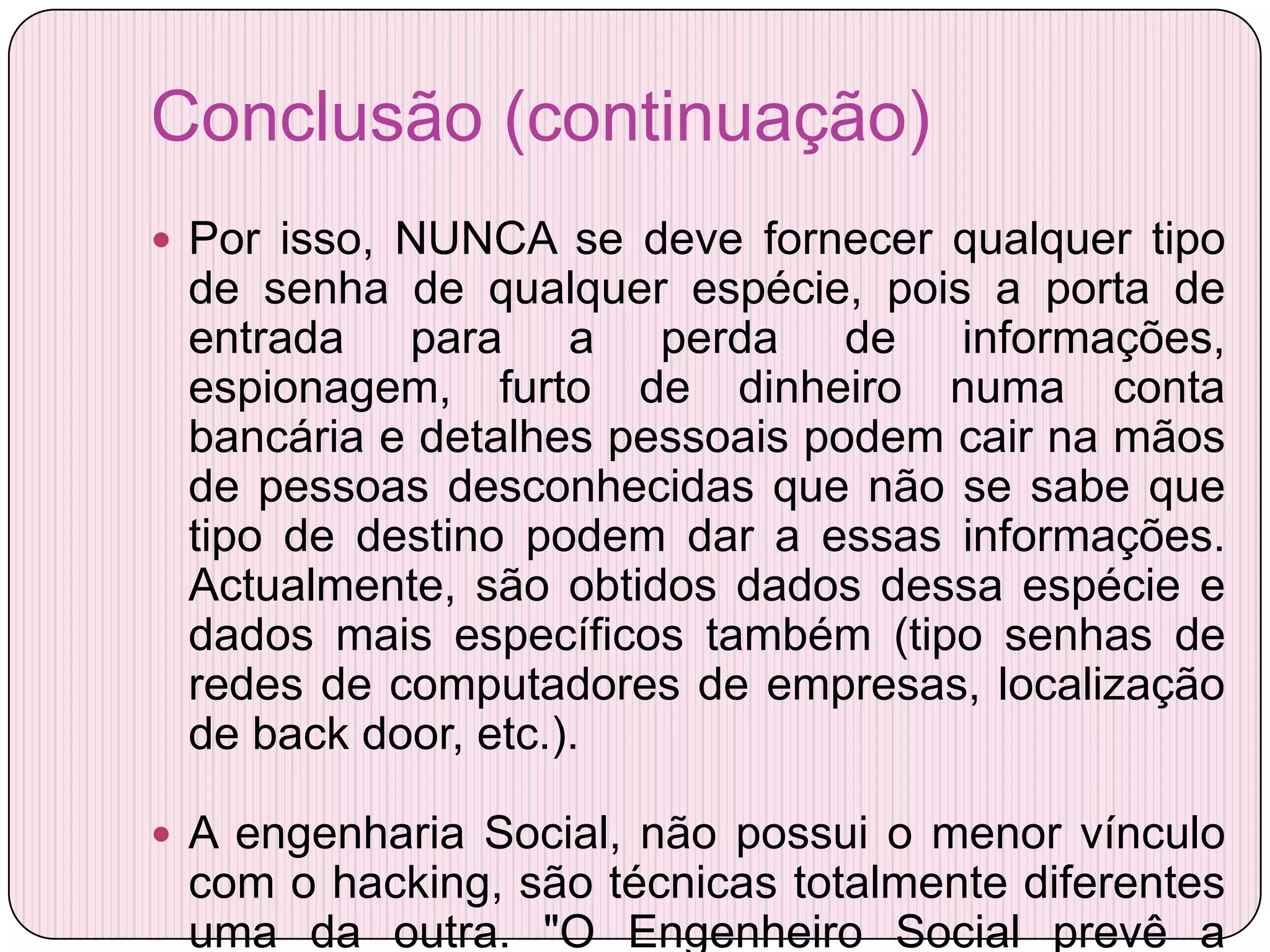 Conclusão (continuação)
 Por isso, NUNCA se deve fornecer qualquer tipo
 de senha de qualquer espécie, pois a porta de
 entrada para a perda de informações,
 espionagem, furto de dinheiro numa conta
 bancária e detalhes pessoais podem cair na mãos
 de pessoas desconhecidas que não se sabe que
 tipo de destino podem dar a essas informações.
 Actualmente, são obtidos dados dessa espécie e
 dados mais específicos também (tipo senhas de
 redes de computadores de empresas, localização
 de back door, etc.).

 A engenharia Social, não possui o menor vínculo
 com o hacking, são técnicas totalmente diferentes
 uma da outra. "O Engenheiro Social prevê a
 