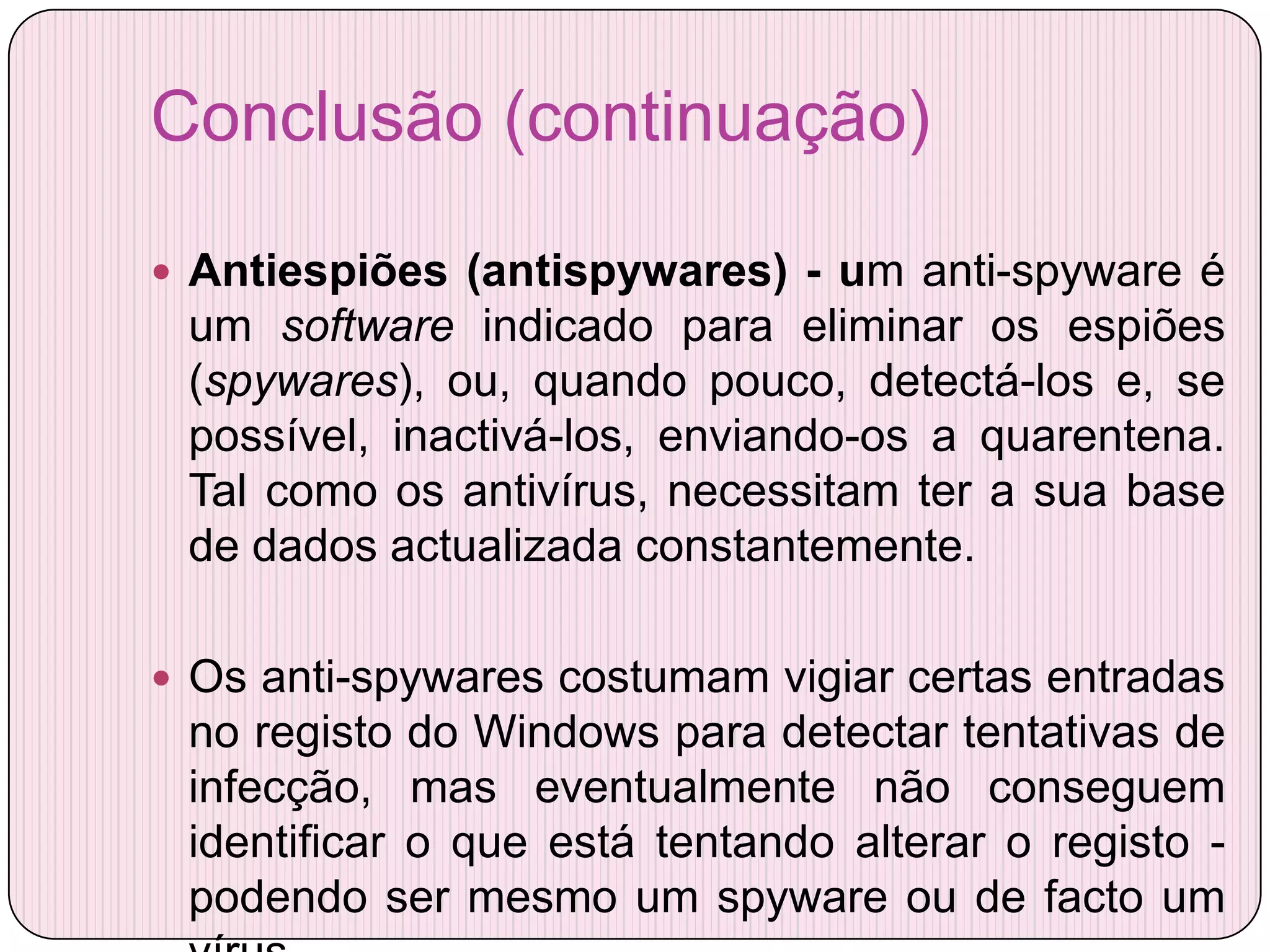 Conclusão (continuação)

 Antiespiões (antispywares) - um anti-spyware é
 um software indicado para eliminar os espiões
 (spywares), ou, quando pouco, detectá-los e, se
 possível, inactivá-los, enviando-os a quarentena.
 Tal como os antivírus, necessitam ter a sua base
 de dados actualizada constantemente.

 Os anti-spywares costumam vigiar certas entradas
 no registo do Windows para detectar tentativas de
 infecção, mas eventualmente não conseguem
 identificar o que está tentando alterar o registo -
 podendo ser mesmo um spyware ou de facto um
 