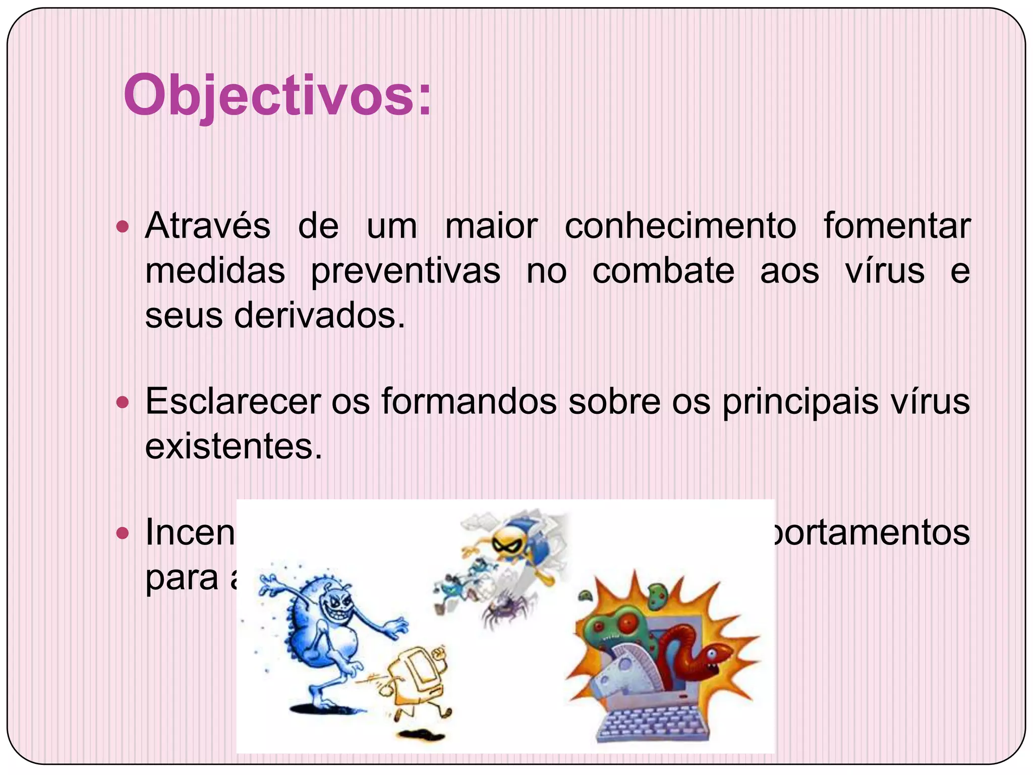 Objectivos:

 Através de um maior conhecimento fomentar
 medidas preventivas no combate aos vírus e
 seus derivados.

 Esclarecer os formandos sobre os principais vírus
 existentes.

 Incentivar uma mudança de comportamentos
 para aumentar a segurança de todos.
 