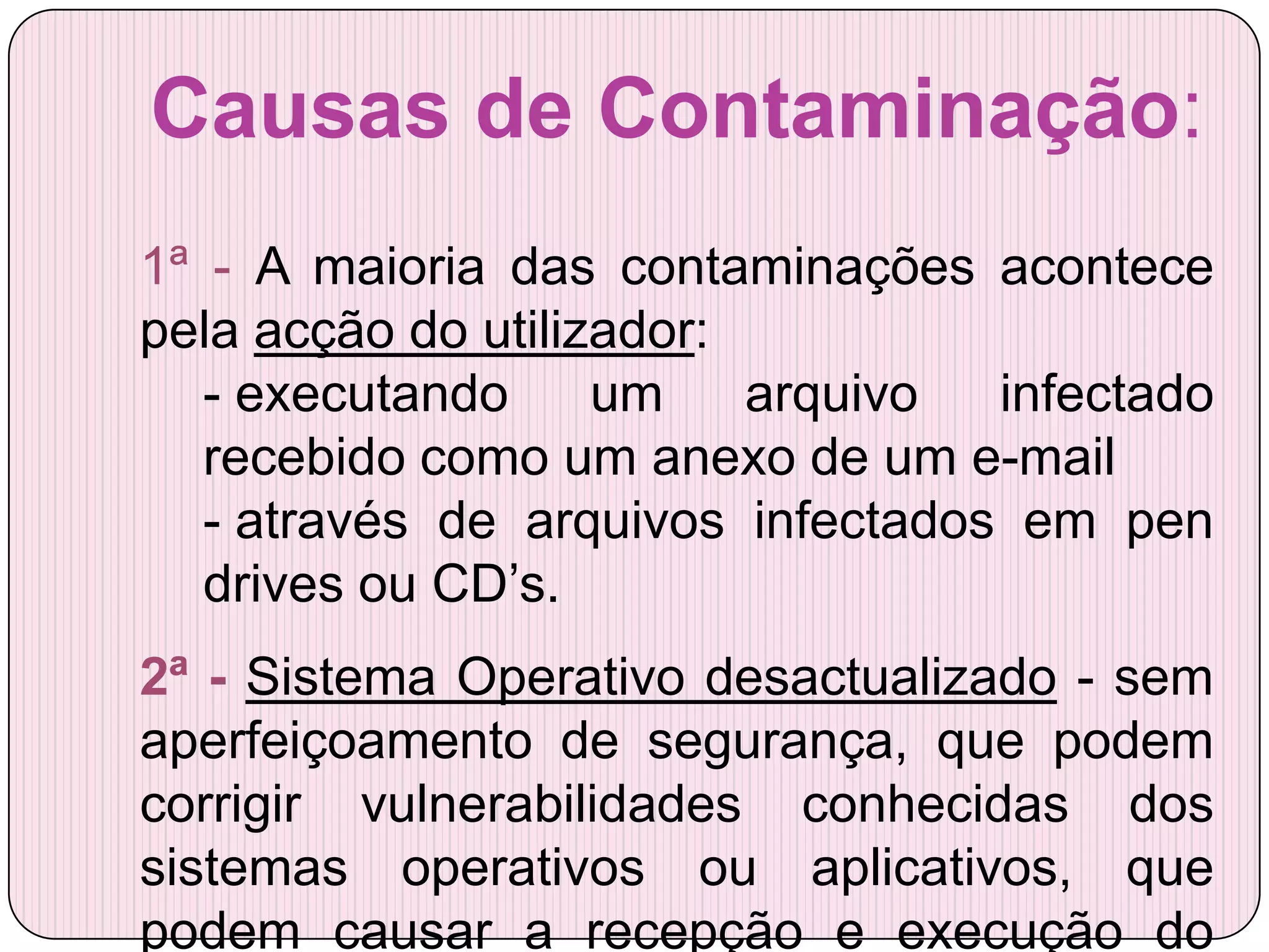 Causas de Contaminação:
1ª - A maioria das contaminações acontece
pela acção do utilizador:
   - executando     um    arquivo  infectado
   recebido como um anexo de um e-mail
   - através de arquivos infectados em pen
   drives ou CD’s.
2ª - Sistema Operativo desactualizado - sem
aperfeiçoamento de segurança, que podem
corrigir vulnerabilidades conhecidas dos
sistemas operativos ou aplicativos, que
podem causar a recepção e execução do
 