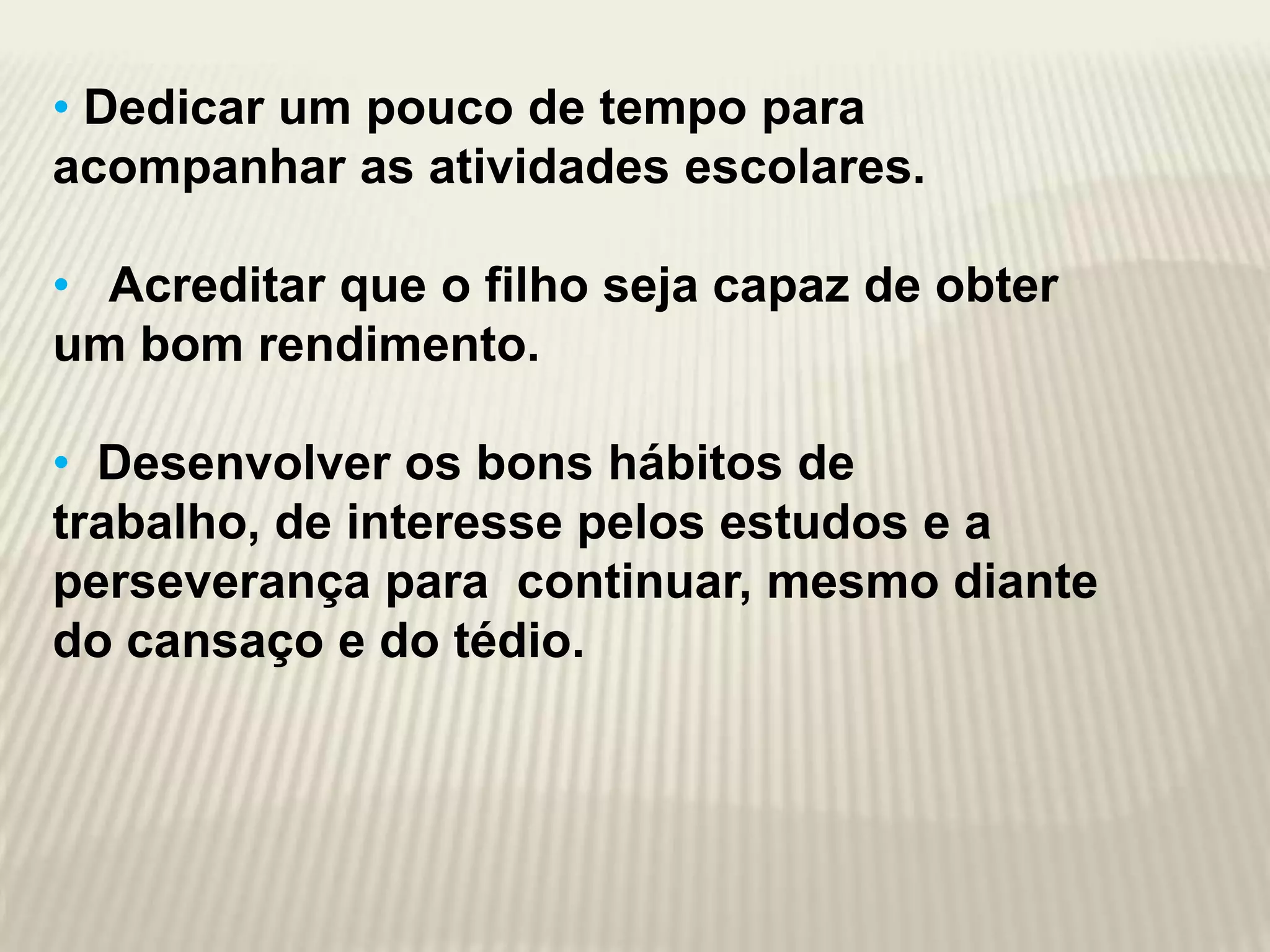 • Dedicar um pouco de tempo para
acompanhar as atividades escolares.

• Acreditar que o filho seja capaz de obter
um bom rendimento.

• Desenvolver os bons hábitos de
trabalho, de interesse pelos estudos e a
perseverança para continuar, mesmo diante
do cansaço e do tédio.
 