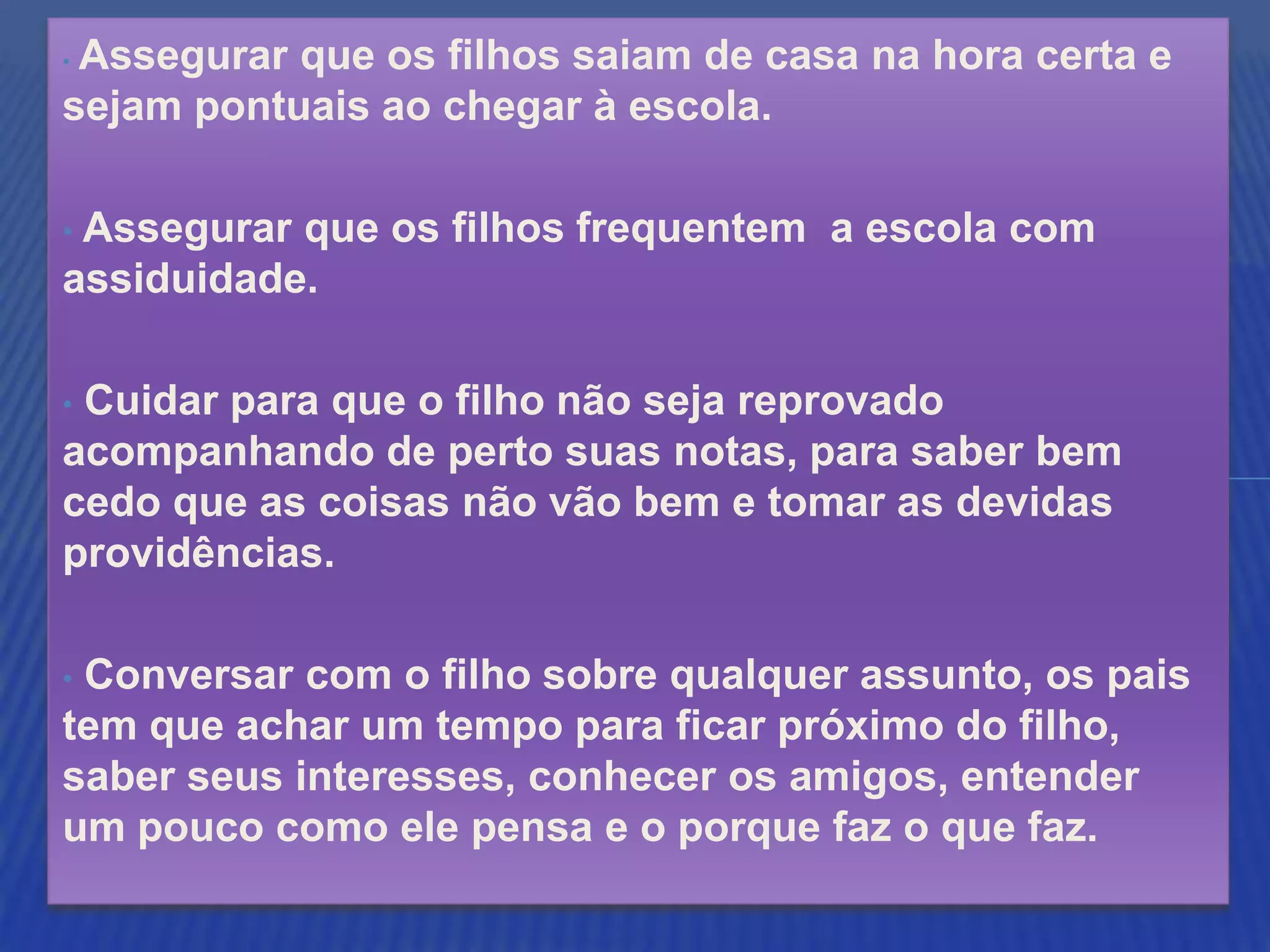 •Assegurar que os filhos saiam de casa na hora certa e
sejam pontuais ao chegar à escola.

•Assegurar que os filhos frequentem a escola com
assiduidade.

•Cuidar para que o filho não seja reprovado
acompanhando de perto suas notas, para saber bem
cedo que as coisas não vão bem e tomar as devidas
providências.

•Conversar com o filho sobre qualquer assunto, os pais
tem que achar um tempo para ficar próximo do filho,
saber seus interesses, conhecer os amigos, entender
um pouco como ele pensa e o porque faz o que faz.
 